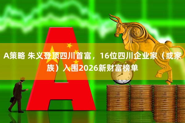 A策略 朱义登顶四川首富，16位四川企业家（或家族）入围2026新财富榜单