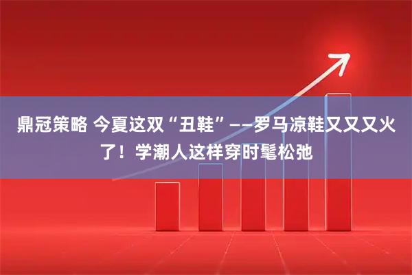 鼎冠策略 今夏这双“丑鞋”——罗马凉鞋又又又火了！学潮人这样穿时髦松弛