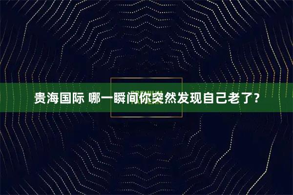 贵海国际 哪一瞬间你突然发现自己老了？