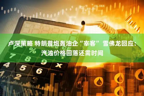 卢深策略 特朗普炮轰油企“宰客” 雪佛龙回应：汽油价格回落还需时间