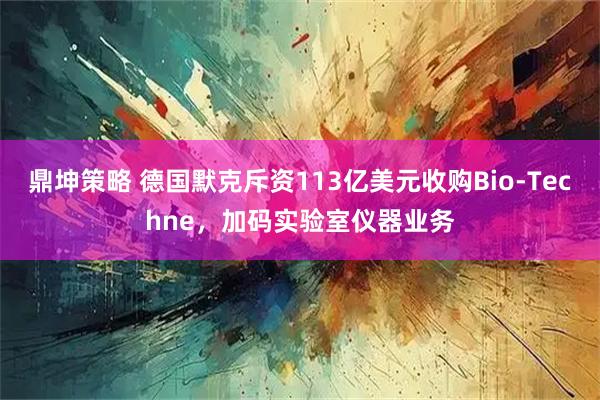 鼎坤策略 德国默克斥资113亿美元收购Bio-Techne，加码实验室仪器业务