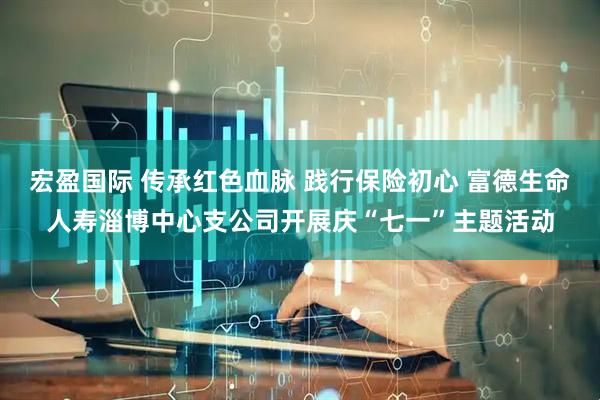 宏盈国际 传承红色血脉 践行保险初心 富德生命人寿淄博中心支公司开展庆“七一”主题活动