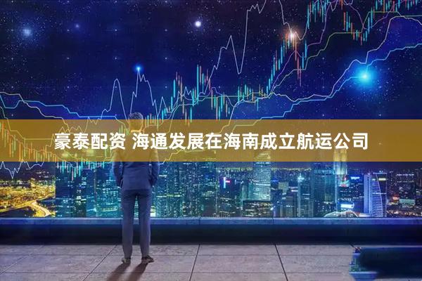 豪泰配资 海通发展在海南成立航运公司