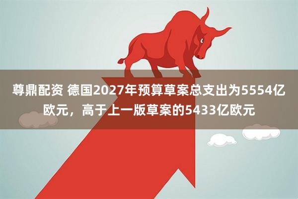 尊鼎配资 德国2027年预算草案总支出为5554亿欧元，高于上一版草案的5433亿欧元