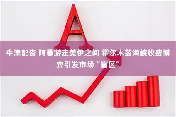 牛津配资 阿曼游走美伊之间 霍尔木兹海峡收费博弈引发市场“盲区”
