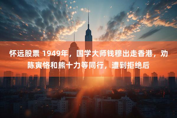 怀远股票 1949年，国学大师钱穆出走香港，劝陈寅恪和熊十力等同行，遭到拒绝后