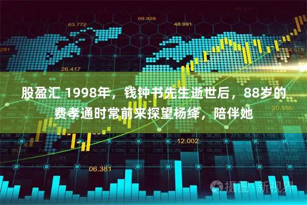 股盈汇 1998年，钱钟书先生逝世后，88岁的费孝通时常前来探望杨绛，陪伴她