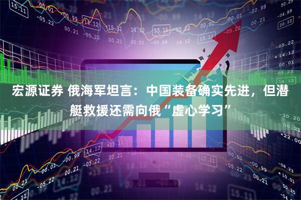 宏源证券 俄海军坦言：中国装备确实先进，但潜艇救援还需向俄“虚心学习”