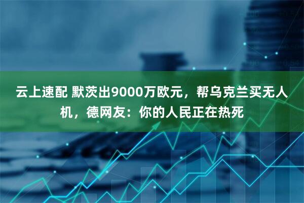 云上速配 默茨出9000万欧元，帮乌克兰买无人机，德网友：你的人民正在热死