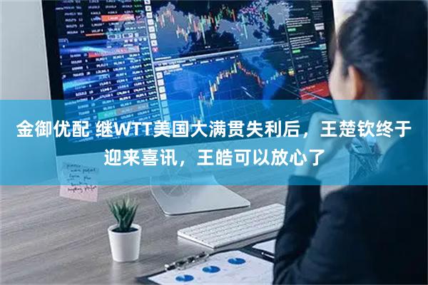 金御优配 继WTT美国大满贯失利后，王楚钦终于迎来喜讯，王皓可以放心了