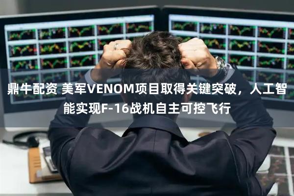 鼎牛配资 美军VENOM项目取得关键突破，人工智能实现F-16战机自主可控飞行