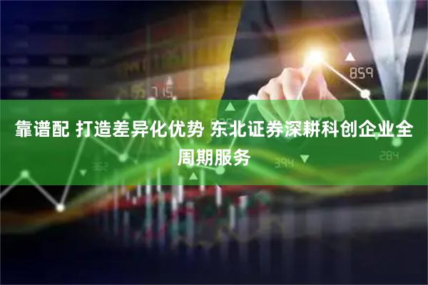 靠谱配 打造差异化优势 东北证券深耕科创企业全周期服务