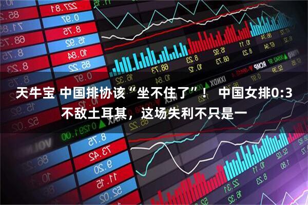天牛宝 中国排协该“坐不住了”！ 中国女排0:3不敌土耳其，这场失利不只是一