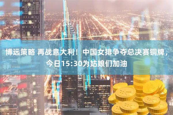 博远策略 再战意大利！中国女排争夺总决赛铜牌，今日15:30为姑娘们加油