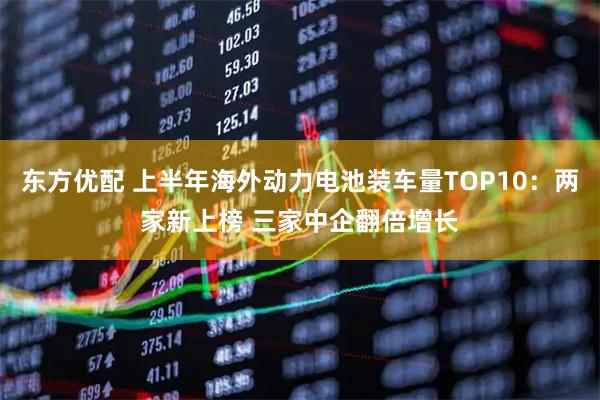 东方优配 上半年海外动力电池装车量TOP10：两家新上榜 三家中企翻倍增长