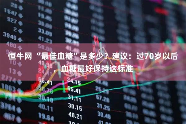 恒牛网 “最佳血糖”是多少？建议：过70岁以后，血糖最好保持这标准