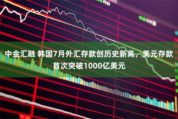 中金汇融 韩国7月外汇存款创历史新高，美元存款首次突破1000亿美元