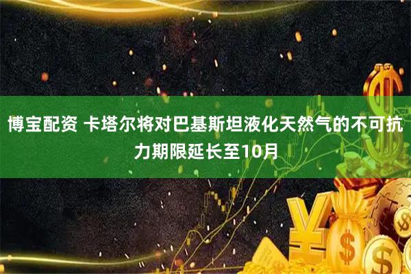博宝配资 卡塔尔将对巴基斯坦液化天然气的不可抗力期限延长至10月