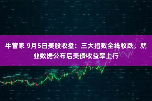 牛管家 9月5日美股收盘：三大指数全线收跌，就业数据公布后美债收益率上行