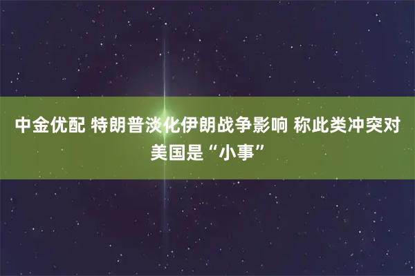 中金优配 特朗普淡化伊朗战争影响 称此类冲突对美国是“小事”