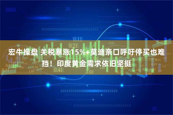 宏牛操盘 关税暴涨15%+莫迪亲口呼吁停买也难挡！印度黄金需求依旧坚挺